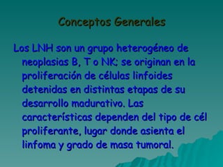 Conceptos Generales Los LNH son un grupo heterogéneo de neoplasias B, T o NK; se originan en la proliferación de células linfoides detenidas en distintas etapas de su desarrollo madurativo. Las características dependen del tipo de cél proliferante, lugar donde asienta el linfoma y grado de masa tumoral. 