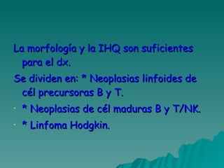 La morfología y la IHQ son suficientes para el dx.  Se dividen en: * Neoplasias linfoides de cél precursoras B y T. * Neoplasias de cél maduras B y T/NK. * Linfoma Hodgkin. 
