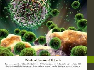 Estados de inmunodeficiencia 
Estados congénitos y adquiridos de inmunodeficiencia, están asociados a alta incidencia de LNH 
de alta agresividad. Enfermedad celiaca están asociadas a un alto riesgo de linfomas malignos. 
 