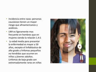 • Incidencia entre razas: personas 
caucásicas tienen un mayor 
riesgo que afroamericanos y 
asiáticos. 
• LNH es ligeramente mas 
frecuente en hombres que en 
mujeres siendo la relación 1.4:1 
• La edad media para presentar 
la enfermedad es mayor a 50 
años, excepto el linfoblastico de 
alto grado y linfomas pequeños 
no hendidos que ocurren en 
niños y jóvenes adultos. 
Linfomas de bajo grado son 
extremadamente raros en niños 
 