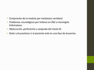 • Compresión de la medula por metástasis vertebral 
• Problemas neurológicos por linfoma en SNC o meningitis 
linfomatosa. 
• Obstrucción, perforación y sangrado del tracto GI 
• Dolor y leucocitosis si el paciente está en una fase de leucemia. 
 