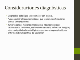 Consideraciones diagnósticas 
• Diagnostico patológico se debe hacer con biopsia. 
• Pueden existir otras enfermedades que tengan manifestaciones 
clínicas similares como: 
• Tumores solidos malignos: metástasis a nódulos linfoideos 
secundarios a carcinoma, melanoma o sarcoma, linfoma de Hodgkin; 
otras malignidades hematológicas como: sarcoma granulocitico o 
enfermedad multicentrica de Castleman 
 