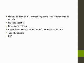 • Elevada LDH indica mal pronóstico y correlaciona incremento de 
tamaño 
• Pruebas hepáticas 
• Inflamación crónica 
• Hipercalcemia en pacientes con linfoma-leucemia de cel T 
• Coombs positivo 
• HIV. 
 
