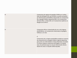 III Compromiso de regiones de ganglios linfáticos en ambos 
lados del diafragma (III), que también se puede acompañar 
por diseminación extralinfática relacionada con compromiso 
de un ganglio linfático adyacente (IIIE) o con compromiso 
del bazo (IIIS), o ambos (IIIE, S). El compromiso esplénico se 
designa con la letra S. 
IV Compromiso difuso o diseminado de uno o más órganos 
extralinfáticos, con compromiso relacionado con ganglios 
linfáticos o sin este. 
O 
Compromiso de un órgano extralinfático aislado en ausencia 
de compromiso de un ganglio linfático regional adyacente, 
pero junto con enfermedad en sitio(s) distante(s). El estadio 
IV incluye cualquier compromiso del hígado o la médula 
ósea, los pulmones (que no sea por diseminación directa 
desde otro sitio) o el líquido cefalorraquídeo. 
 