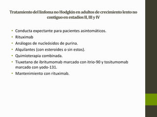 Tratamiento del linfoma no Hodgkin en adultos de crecimiento lento no 
contiguo en estadios II, III y IV 
• Conducta expectante para pacientes asintomáticos. 
• Rituximab 
• Análogos de nucleósidos de purina. 
• Alquilantes (con esteroides o sin estos). 
• Quimioterapia combinada. 
• Tiuxetano de ibritumomab marcado con itrio-90 y tositumomab 
marcado con yodo-131. 
• Mantenimiento con rituximab. 
 