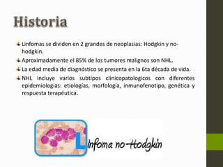 Linfomas se dividen en 2 grandes de neoplasias: Hodgkin y no-hodgkin. 
Aproximadamente el 85% de los tumores malignos son NHL. 
La edad media de diagnóstico se presenta en la 6ta década de vida. 
NHL incluye varios subtipos clinicopatologicos con diferentes 
epidemiologias: etiologías, morfología, inmunofenotipo, genética y 
respuesta terapéutica. 
 