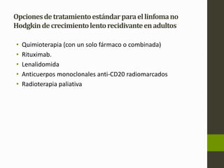 Opciones de tratamiento estándar para el linfoma no 
Hodgkin de crecimiento lento recidivante en adultos 
• Quimioterapia (con un solo fármaco o combinada) 
• Rituximab. 
• Lenalidomida 
• Anticuerpos monoclonales anti-CD20 radiomarcados 
• Radioterapia paliativa 
 