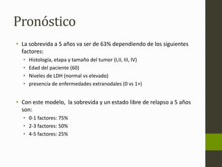Pronóstico 
• La sobrevida a 5 años va ser de 63% dependiendo de los siguientes 
factores: 
• Histología, etapa y tamaño del tumor (I,II, III, IV) 
• Edad del paciente (60) 
• Niveles de LDH (normal vs elevado) 
• presencia de enfermedades extranodales (0 vs 1+) 
• Con este modelo, la sobrevida y un estado libre de relapso a 5 años 
son: 
• 0-1 factores: 75% 
• 2-3 factores: 50% 
• 4-5 factores: 25% 
 