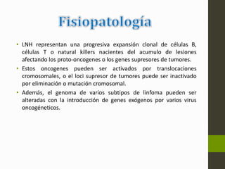 • LNH representan una progresiva expansión clonal de células B, 
células T o natural killers nacientes del acumulo de lesiones 
afectando los proto-oncogenes o los genes supresores de tumores. 
• Estos oncogenes pueden ser activados por translocaciones 
cromosomales, o el loci supresor de tumores puede ser inactivado 
por eliminación o mutación cromosomal. 
• Además, el genoma de varios subtipos de linfoma pueden ser 
alteradas con la introducción de genes exógenos por varios virus 
oncogéneticos. 
 