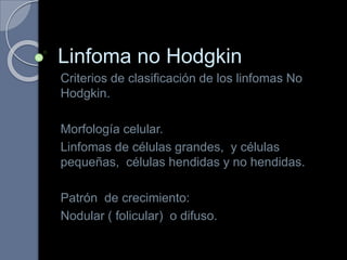 Linfoma no Hodgkin
Criterios de clasificación de los linfomas No
Hodgkin.
Morfología celular.
Linfomas de células grandes, y células
pequeñas, células hendidas y no hendidas.
Patrón de crecimiento:
Nodular ( folicular) o difuso.
 