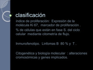 clasificación
índice de proliferación: Expresión de la
molécula Ki 67, marcador de proliferación .
% de células que están en fase S. del ciclo
celular mediante citometría de flujo.
Inmunofenotipo. Linfomas B 80 % y T .
Citogenética y biología molecular : alteraciones
cromosómicas y genes implicados.
 