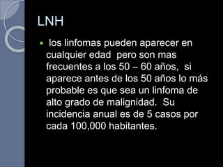 LNH
 los linfomas pueden aparecer en
cualquier edad pero son mas
frecuentes a los 50 – 60 años, si
aparece antes de los 50 años lo más
probable es que sea un linfoma de
alto grado de malignidad. Su
incidencia anual es de 5 casos por
cada 100,000 habitantes.
 