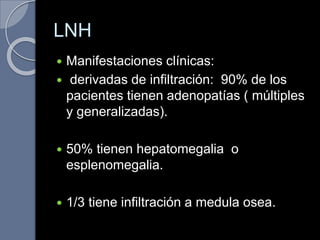 LNH
 Manifestaciones clínicas:
 derivadas de infiltración: 90% de los
pacientes tienen adenopatías ( múltiples
y generalizadas).
 50% tienen hepatomegalia o
esplenomegalia.
 1/3 tiene infiltración a medula osea.
 