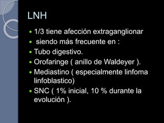LNH
 1/3 tiene afección extraganglionar
 siendo más frecuente en :
 Tubo digestivo.
 Orofaringe ( anillo de Waldeyer ).
 Mediastino ( especialmente linfoma
linfoblastico)
 SNC ( 1% inicial, 10 % durante la
evolución ).
 