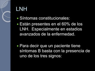 LNH
 Síntomas constitucionales:
 Están presentes en el 60% de los
LNH. Especialmente en estadios
avanzados de la enfermedad.
 Para decir que un paciente tiene
síntomas B basta con la presencia de
uno de los tres signos:
 