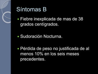 Síntomas B
 Fiebre inexplicada de mas de 38
grados centígrados.
 Sudoración Nocturna.
 Pérdida de peso no justificada de al
menos 10% en los seis meses
precedentes.
 