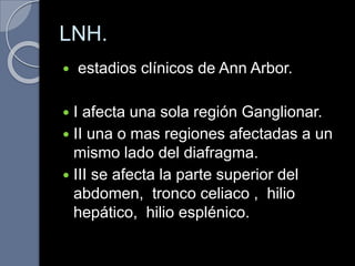 LNH.
 estadios clínicos de Ann Arbor.
 I afecta una sola región Ganglionar.
 II una o mas regiones afectadas a un
mismo lado del diafragma.
 III se afecta la parte superior del
abdomen, tronco celiaco , hilio
hepático, hilio esplénico.
 