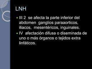 LNH
 III 2 se afecta la parte inferior del
abdomen ganglios paraaorticos,
iliacos, mesentéricos, inguinales.
 IV afectación difusa o diseminada de
uno o más órganos o tejidos extra
linfáticos.
 