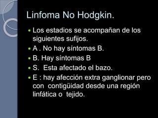 Linfoma No Hodgkin.
 Los estadios se acompañan de los
siguientes sufijos.
 A . No hay síntomas B.
 B. Hay síntomas B
 S. Esta afectado el bazo.
 E : hay afección extra ganglionar pero
con contigüidad desde una región
linfática o tejido.
 
