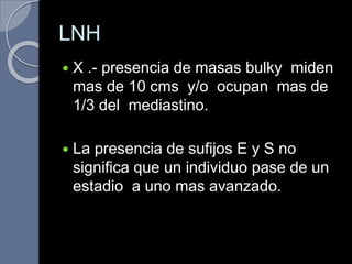 LNH
 X .- presencia de masas bulky miden
mas de 10 cms y/o ocupan mas de
1/3 del mediastino.
 La presencia de sufijos E y S no
significa que un individuo pase de un
estadio a uno mas avanzado.
 
