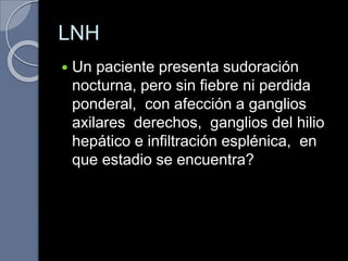 LNH
 Un paciente presenta sudoración
nocturna, pero sin fiebre ni perdida
ponderal, con afección a ganglios
axilares derechos, ganglios del hilio
hepático e infiltración esplénica, en
que estadio se encuentra?
 
