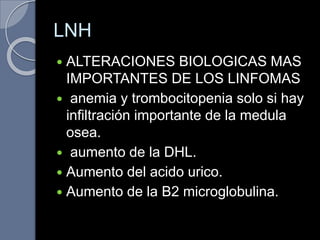 LNH
 ALTERACIONES BIOLOGICAS MAS
IMPORTANTES DE LOS LINFOMAS
 anemia y trombocitopenia solo si hay
infiltración importante de la medula
osea.
 aumento de la DHL.
 Aumento del acido urico.
 Aumento de la B2 microglobulina.
 