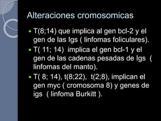 Alteraciones cromosomicas
 T(8;14) que implica al gen bcl-2 y el
gen de las Igs ( linfomas foliculares).
 T( 11; 14) implica el gen bcl-1 y el
gen de las cadenas pesadas de Igs (
linfomas del manto).
 T( 8; 14), t(8;22), t(2;8), implican el
gen myc ( cromosoma 8) y genes de
igs ( linfoma Burkitt ).
 