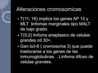 Alteraciones cromosomicas
 T(11; 18) implica los genes AP 12 y
MLT linfomas marginales tipo MALT
de bajo grado.
 T(5;2) linfoma anaplasico de celulas
grandes cd 30+.
 Gen bcl-6 ( cromosoma 3) que puede
traslocarse a los genes de las
inmunoglobulinas . Linfoma difuso de
celulas grandes.
 