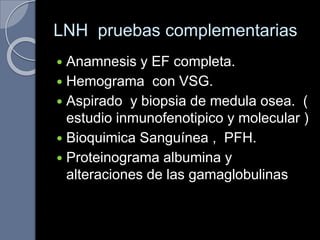 LNH pruebas complementarias
 Anamnesis y EF completa.
 Hemograma con VSG.
 Aspirado y biopsia de medula osea. (
estudio inmunofenotipico y molecular )
 Bioquimica Sanguínea , PFH.
 Proteinograma albumina y
alteraciones de las gamaglobulinas
 