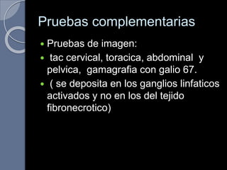 Pruebas complementarias
 Pruebas de imagen:
 tac cervical, toracica, abdominal y
pelvica, gamagrafia con galio 67.
 ( se deposita en los ganglios linfaticos
activados y no en los del tejido
fibronecrotico)
 