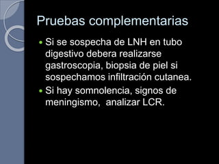Pruebas complementarias
 Si se sospecha de LNH en tubo
digestivo debera realizarse
gastroscopia, biopsia de piel si
sospechamos infiltración cutanea.
 Si hay somnolencia, signos de
meningismo, analizar LCR.
 
