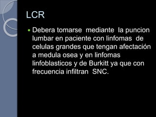 LCR
 Debera tomarse mediante la puncion
lumbar en paciente con linfomas de
celulas grandes que tengan afectación
a medula osea y en linfomas
linfoblasticos y de Burkitt ya que con
frecuencia infiltran SNC.
 