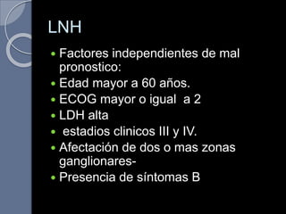 LNH
 Factores independientes de mal
pronostico:
 Edad mayor a 60 años.
 ECOG mayor o igual a 2
 LDH alta
 estadios clinicos III y IV.
 Afectación de dos o mas zonas
ganglionares-
 Presencia de síntomas B
 
