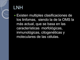 LNH
 Existen multiples clasificaciones de
los linfomas, siendo la de la OMS la
más actual, que se basa en las
características morfológicas,
inmunológicas, citogenéticas y
moleculares de las células.
 