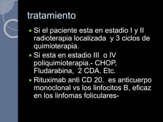 tratamiento
 Si el paciente esta en estadio I y II
radioterapia localizada y 3 ciclos de
quimioterapia.
 Si esta en estadio III o IV
poliquimioterapia.- CHOP,
Fludarabina, 2 CDA. Etc.
 Rituximab anti CD 20. es anticuerpo
monoclonal vs los linfocitos B, eficaz
en los linfomas foliculares-
 