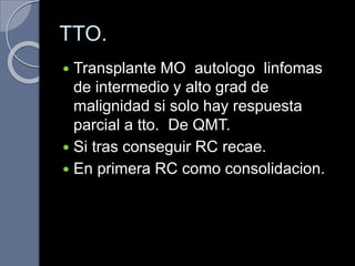 TTO.
 Transplante MO autologo linfomas
de intermedio y alto grad de
malignidad si solo hay respuesta
parcial a tto. De QMT.
 Si tras conseguir RC recae.
 En primera RC como consolidacion.
 
