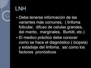 LNH
 Debe tenerse información de las
variantes más comunes, ( linfoma
folicular, difuso de celulas grandes,
del manto, marginales, Burkitt, etc.)
 El medico práctico debe conocer
como se hace el diagnóstico ( biopsia)
y estadiaje del linfoma, así como los
factores pronósticos
 