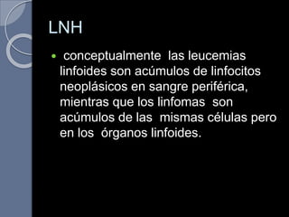 LNH
 conceptualmente las leucemias
linfoides son acúmulos de linfocitos
neoplásicos en sangre periférica,
mientras que los linfomas son
acúmulos de las mismas células pero
en los órganos linfoides.
 