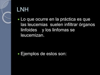 LNH
 Lo que ocurre en la práctica es que
las leucemias suelen infiltrar órganos
linfoides y los linfomas se
leucemizan.
 Ejemplos de estos son:
 