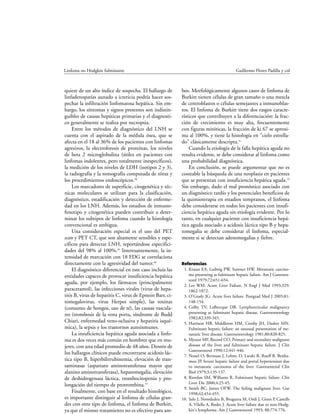 quiere de un alto índice de sospecha. El hallazgo de
linfadenopatías aunado a ictericia podría hacer sos-
pechar la infiltración linfomatosa hepática. Sin em-
bargo, los síntomas y signos presentes son indistin-
guibles de causas hepáticas primarias y el diagnosti-
co generalmente se realiza por necropsia.
Entre los métodos de diagnóstico del LNH se
cuenta con el aspirado de la médula ósea, que se
afecta en el 18 al 36% de los pacientes con linfomas
agresivos, la electroforesis de proteínas, los niveles
de beta 2 microglobulina (útiles en pacientes con
linfomas indolentes, pero totalmente inespecíficos),
la medición de los niveles de LDH (isotipos 2 y 3),
la radiografía y la tomografía computada de tórax y
los procedimientos endoscópicos.38
Los marcadores de superficie, citogenética y téc-
nicas moleculares se utilizan para la clasificación,
diagnóstico, estadificación y detección de enferme-
dad en los LNH. Además, los estudios de inmuno-
fenotipo y citogenética pueden contribuir a deter-
minar los subtipos de linfoma cuando la histología
convencional es ambigua.
Una consideración especial es el uso del PET
scan y PET CT, que son altamente sensibles y espe-
cíficos para detectar LNH, reportándose especifici-
dades del 98% al 100%.39
Interesantemente, la in-
tensidad de marcación con 18 FDG se correlaciona
directamente con la agresividad del tumor.40
El diagnóstico diferencial en este caso incluía las
entidades capaces de provocar insuficiencia hepática
aguda, por ejemplo, los fármacos (principalmente
paracetamol), las infecciones virales (virus de hepa-
titis B, virus de hepatitis C, virus de Epstein Barr, ci-
tomegalovirus, virus Herpes simple), las toxinas
(consumo de hongos, uso de té), las causas vascula-
res (trombosis de la vena porta, síndrome de Budd
Chiari, enfermedad veno-oclusiva y hepatitis isqué-
mica), la sepsis y los trastornos autoinmunes.
La insuficiencia hepática aguda asociada a linfo-
ma es dos veces más común en hombres que en mu-
jeres, con una edad promedio de 48 años. Dentro de
los hallazgos clínicos puede encontrarse acidosis lác-
tica tipo B, hiperbilirrubinemia, elevación de tran-
saminasas (aspartato aminotransferasa mayor que
alanino aminotransferasa), hepatomegalia, elevación
de deshidrogenasa láctica, trombocitopenia y pro-
longación del tiempo de protrombina.19
Finalmente, con base en el resultado histológico,
es importante distinguir al linfoma de células gran-
des con otro tipo de linfoma, el linfoma de Burkitt,
ya que el mismo tratamiento no es efectivo para am-
bos. Morfológicamente algunos casos de linfoma de
Burkitt tienen células de gran tamaño o una mezcla
de centroblastos o células semejantes a inmunoblas-
tos. El linfoma de Burkitt tiene dos rasgos caracte-
rísticos que contribuyen a la diferenciación: la frac-
ción de crecimiento es muy alta, frecuentemente
con figuras mitóticas, la fracción de ki 67 se aproxi-
ma al 100%, y tiene la histología en "cielo estrella-
do" clásicamente descripta.41
Cuando la etiología de la falla hepática aguda no
resulta evidente, se debe considerar al linfoma como
una probabilidad diagnóstica.
En conclusión, se puede argumentar que no es
costeable la búsqueda de una neoplasia en pacientes
que se presentan con insuficiencia hepática aguda.19
Sin embargo, dado el mal pronóstico asociado con
un diagnóstico tardío y los potenciales beneficios de
la quimioterapia en estadios tempranos, el linfoma
debe considerarse en todos los pacientes con insufi-
ciencia hepática aguda sin etiología evidente. Por lo
tanto, en cualquier paciente con insuficiencia hepá-
tica aguda asociado a acidosis láctica tipo B y hepa-
tomegalia se debe considerar el linfoma, especial-
mente si se detectan adenomegalias y fiebre.
Referencias
1. Krauss EA, Ludwig PW, Sumner HW. Metastatic carcino-
ma presenting as fulminant hepatic failure. Am J Gastroen-
terol 1979;72:651-654.
2. Lee WM. Acute Liver Failure. N Engl J Med 1993;329:
1862-1872.
3. O'Grady JG. Acute liver failure. Postgrad Med J 2005;81:
148-154.
4. Colby TV, LaBrecque DR. Lymphoreticular malignancy
presenting as fulminant hepatic disease. Gastroenterology
1982;82:339-345.
5. Harrison HB, Middleton HM, Crosby JH, Dasher MN.
Fulminant hepatic failure: an unusual presentation of me-
tastatic liver disease. Gastroenterology 1981;80:820-825.
6. Myszor MF, Record CO. Primary and secondary malignant
disease of the liver and fulminant hepatic failure. J Clin
Gastroenterol 1990;12:441-446.
7. Nouel O, Bernuau J, Lebrec D, Laraki R, Rueff B, Benha-
mou JP. Severe hepatic failure and portal hypertension due
to metastatic carcinoma of the liver. Gastroenterol Clin
Biol 1979;3:135-137.
8. Riordan SM, Williams R. Fulminant hepatic failure. Clin
Liver Dis 2000;4:25-45.
9. Smith BC, James OFW. The failing malignant liver. Gut
1998;42:454-455.
10. Salo J, Nomdedeu B, Bruguera M, Ordi J, Gines P, Castells
A, Vilella A, Rodes J. Acute liver failure due to non-Hodg-
kin's lymphoma. Am J Gastroenterol 1993; 88:774-776.
Linfoma no Hodgkin fulminante Guillermo Flores Padilla y col
 