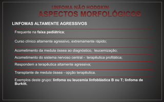 LINFOMAS ALTAMENTE AGRESSIVOS
Frequente na faixa pediátrica;
Curso clínico altamente agressivo, extremamente rápido;
Acometimento da medula óssea ao diagnóstico, leucemização;
Acometimento do sistema nervoso central - terapêutica profilática;
Respondem a terapêutica altamente agressiva;
Transplante de medula óssea - opção terapêutica.
Exemplos deste grupo: linfoma ou leucemia linfoblástica B ou T; linfoma de
Burkitt.
 