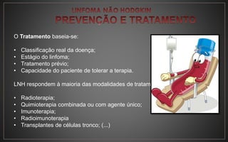 O Tratamento baseia-se:
• Classificação real da doença;
• Estágio do linfoma;
• Tratamento prévio;
• Capacidade do paciente de tolerar a terapia.
LNH respondem à maioria das modalidades de tratamento:
• Radioterapia;
• Quimioterapia combinada ou com agente único;
• Imunoterapia;
• Radioimunoterapia
• Transplantes de células tronco; (...)
 