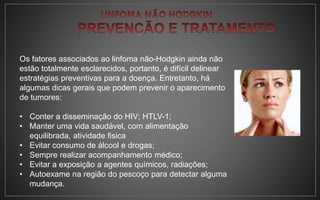 Os fatores associados ao linfoma não-Hodgkin ainda não
estão totalmente esclarecidos, portanto, é difícil delinear
estratégias preventivas para a doença. Entretanto, há
algumas dicas gerais que podem prevenir o aparecimento
de tumores:
• Conter a disseminação do HIV; HTLV-1;
• Manter uma vida saudável, com alimentação
equilibrada, atividade fisica
• Evitar consumo de álcool e drogas;
• Sempre realizar acompanhamento médico;
• Evitar a exposição a agentes químicos, radiações;
• Autoexame na região do pescoço para detectar alguma
mudança.
 