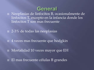    Neoplasias de linfocitos B, ocasionalmente de
    linfocitos T, excepto en la infancia donde los
    linfocitos T son mas frecuente

   2-3% de todas las neoplasias

   4 veces mas frecuente que hodgkin

   Mortalidad 10 veces mayor que EH

   El mas frecuente células B grandes
 