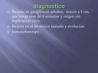    Biopsia de ganglios en adultos, mayor a 1 cm,
    que tenga mas de 4 semanas y origen sin
    explicacion clara
   Biopsia en el de mayor tamaño y evolucion
   inmunofenotipo
 