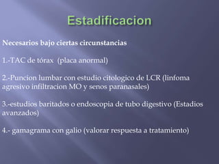 Necesarios bajo ciertas circunstancias

1.-TAC de tórax (placa anormal)

2.-Puncion lumbar con estudio citologico de LCR (linfoma
agresivo infiltracion MO y senos paranasales)

3.-estudios baritados o endoscopia de tubo digestivo (Estadios
avanzados)

4.- gamagrama con galio (valorar respuesta a tratamiento)
 
