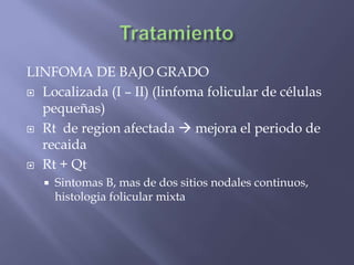 LINFOMA DE BAJO GRADO
 Localizada (I – II) (linfoma folicular de células
  pequeñas)
 Rt de region afectada  mejora el periodo de
  recaida
 Rt + Qt
      Sintomas B, mas de dos sitios nodales continuos,
       histologia folicular mixta
 