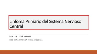 Linfoma Primario del Sistema Nervioso
Central
POR: DR. JOSÉ LEONIS
MEDICINA INTERNA Y HEMATOLOGÍA
 