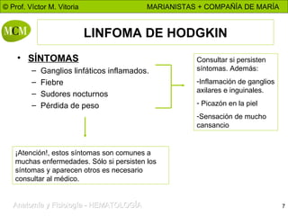 LINFOMA DE HODGKIN SÍNTOMAS Ganglios linfáticos inflamados. Fiebre Sudores nocturnos Pérdida de peso Consultar si persisten síntomas. Además: Inflamación de ganglios axilares e inguinales. Picazón en la piel Sensación de mucho cansancio ¡Atención!, estos síntomas son comunes a muchas enfermedades. Sólo si persisten los síntomas y aparecen otros es necesario consultar al médico. 