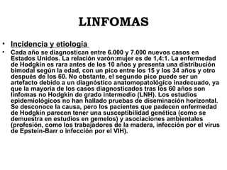 LINFOMAS Incidencia y etiología  Cada año se diagnostican entre 6.000 y 7.000 nuevos casos en Estados Unidos. La relación varón:mujer es de 1,4:1. La enfermedad de Hodgkin es rara antes de los 10 años y presenta una distribución bimodal según la edad, con un pico entre los 15 y los 34 años y otro después de los 60. No obstante, el segundo pico puede ser un artefacto debido a un diagnóstico anatomopatológico inadecuado, ya que la mayoría de los casos diagnosticados tras los 60 años son linfomas no Hodgkin de grado intermedio (LNH). Los estudios epidemiológicos no han hallado pruebas de diseminación horizontal. Se desconoce la causa, pero los pacientes que padecen enfermedad de Hodgkin parecen tener una susceptibilidad genética (como se demuestra en estudios en gemelos) y asociaciones ambientales (profesión, como los trabajadores de la madera, infección por el virus de Epstein-Barr o infección por el VIH).  